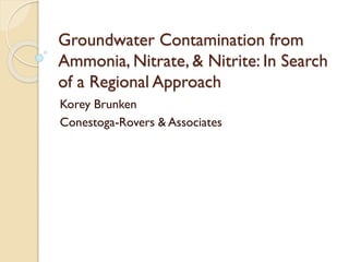 Groundwater Contamination from
Ammonia, Nitrate, & Nitrite: In Search
of a Regional Approach
Korey Brunken
Conestoga-Rovers & Associates
 