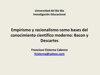 Universidad del Bío Bío
Investigación Educacional
Empirismo y racionalismo como bases del
conocimiento científico moderno: Bacon y
Descartes
Francisco Cisterna Cabrera
fcisterna@yahoo.com
 
