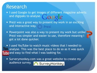 Research
 I used Google to get images of different magazine adverts
and digipaks to analyse.
 Prezi was a great way to present my work in an exciting
and interactive way.
 Powerpoint was also a way to present my work but unlike
Prezi was simpler and easier to use, therefore meaning I
got a lot done quicker.
 I used YouTube to watch music videos that I needed to
analyse. This was the best place to do so as it was quick
and easy to find what I was looking for.
 Surverymonkey.com was a great website to create my
audience survey.
 