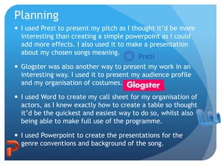 Planning
 I used Prezi to present my pitch as I thought it’d be more
interesting than creating a simple powerpoint as I could
add more effects. I also used it to make a presentation
about my chosen songs meaning.
 Glogster was also another way to present my work in an
interesting way. I used it to present my audience profile
and my organisation of costumes.
 I used Word to create my call sheet for my organisation of
actors, as I knew exactly how to create a table so thought
it’d be the quickest and easiest way to do so, whilst also
being able to make full use of the programme.
 I used Powerpoint to create the presentations for the
genre conventions and background of the song.
 