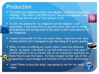 Production
 To create my magazine advert and digipak I used the programme
InDesign. This wasn’t too difficult as I had already gained many
skills about how to use it from using it in AS.
 To edit the photos for my magazine ad and digipak I used
photoshop. I also knew how to use this quite well due to doing
photography and having used it last year to edit some photos for
my magazine.
 I used a camcorder to film my music video. I had only ever used
it once before but I managed to get the hang of it quite quickly.
 When it came to editing my music video I used the software
iMovie, by Apple. I decided to use this software as I had used it
briefly before in AS to answer one of my evaluation questions so
knew how to use the basics. To help me gain further use of the
programme I used Google and YouTube to find some techniques.
 I used iTunes to buy the song I was going to use for my music
video.
 