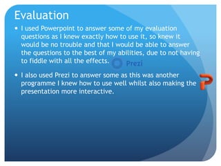 Evaluation
 I used Powerpoint to answer some of my evaluation
questions as I knew exactly how to use it, so knew it
would be no trouble and that I would be able to answer
the questions to the best of my abilities, due to not having
to fiddle with all the effects.
 I also used Prezi to answer some as this was another
programme I knew how to use well whilst also making the
presentation more interactive.
 