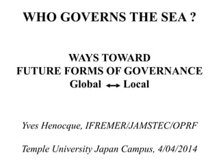 WHO GOVERNS THE SEA ?
WAYS TOWARD
FUTURE FORMS OF GOVERNANCE
Global Local
Yves Henocque, IFREMER/JAMSTEC/OPRF
Temple University Japan Campus, 4/04/2014
 