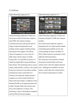 4.2 Software
Adobe Photoshop Lightroom 2.0 Adobe Photoshop Lightroom 3.0
Adobe Photoshop Lightroom 2.0 Beta was
advertised in official emails from Adobe in
April 2008. New features includes :
Localized corrections (edit specific part of
image), I,mproved organization tools,
multiple monitor support, flexible printing
and options 64-bit support. The official
release of Lightroom v2 was on July 29
2008, along with the release of Adobe
Camera Raw v4.5 and DNG Converter 4.5.
Adobe has added DNG Camera Profiling to
both releases. This technology allows custom
camera colour profiles, or looks, to be created
by the user and saved. It also allows profiles
matching the creative styles built in to
cameras to be replicated. Adobe released a
complete set of such Camera Profiles for
Nikon and Canon models, in addition to basic
Standard Profiles to all supported makes and
models, through Adobe Labs and the same
time as the Lightroom v2 release. This
technology is open to all programs compliant
with the DNG file format standard.
Adobe Photoshop Lightroom 3.0 Beta was
released on October 22 2009. New features
includes :
New chroma noise reduction, improves
sharpening toll, new import pseudo module,
watermaking grain publish services and
costum package for prints. On March 23
2010, Adobe released a second beta, which
added the following features :
New luminance noise reduction, tethered
shooting for selected Nikon and Canon
cameras, basic video file support and point
curve. Although not included in any beta
release, version three also contain built-in
lens correction and perspective control.
 