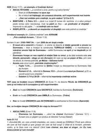 NOE (Evrei 11:7) – un exemplu al Credinţei Active!
• ASCULTĂTOARE – „a construit o arcă, pentru a-şi salva familia”
o Doar pt că Dumnezeu i-a spus aşa
o Nu a trebuit să înţeleagă, să cunoască dinainte, să fi experimentat mai înainte
o „Căci noi umblăm prin credinţă, nu prin vedere” (2 Cor.5:7)
• MĂRTURIE – 2 Petru 2:5 – „dacă n-a cruţat El lumea din vechime, ci a adus potopul
peste lumea celor neevlavioşi, însă l-a păzit pe Noe – un predicator al dreptăţii –
împreună cu alţi şapte...” – o credinţă care nu tace!
• RĂSPLĂTITĂ – „a devenit un moştenitor al dreptăţii care este potrivit cu credinţa.”
Următorul exemplu din „Galeria credinţei” este AVRAAM
- „Prin credinţă Avraam...” (Evrei 11:8)
Suntem în anii 2165-1990 Î.Hr. – cam 2000 de ani după creaţie
- O nouă eră a omenirii a început – o vreme ce descrie o relaţie generală a omului cu
Dumnezeu – totul a început la construirea TURNULUI BABEL – o manifestarea a
mândriei omului faţă de Dumnezeu – astfel Dumnezeu i-a oprit şi i-a răspândit pe tot
pământul
- Dumnezeu începe un nou capitol al relaţiei Sale cu omul, şi de data aceasta este una
directă, personală – alege un om (Avraam) din care va ieşi un popor al Său, prin care
va aduce, la vremea potrivită, pe Mesia – Salvarea lumii!
- Acesta este omul numit „părintele credincioşilor”:
o Fapte 7:2-6.... – povestirea lui Ştefan începe cu descoperirea lui Dumnezeu faţă
de Avraam
o Romani 4:1-3.. referinţă la Genesa 15:6 – „Avram L-a crezut pe Domnul, şi El i-a
socotit acest lucru dreptate.”
o Galateni 3:7-9 şi 26-29 – referinţă la importanţa credinţei active
TOT ceea ce învăţăm despre CREDINŢĂ din Evrei 11, ne descrie FELUL de CREDINŢĂ pe
care şi noi trebui să îl cunoaştem şi să-l experimentăm:
• Abel ne învaţă CREDINŢA care SACRIFICĂ înaintea lui Dumnezeu (Închinare)
• Enoh ne învaţă CREDINŢA care UMBLĂ cu Dumnezeu (Trăire)
• Noe ne învaţă CREDINŢA care ACŢIONEAZĂ la avertizarea lui Dumnezeu (Speranţă)
Dar, ce învăţăm despre CREDINŢĂ din viaţa lui Avraam???
1. ASCULTARE (Evrei 11:8)
o Chemarea lui Dumnezeu – „când l-a chemat Dumnezeu” (Genesa 12:1) –
Avraam era un păgân! (un produs al mândriei Turnului Babel!)
Isaia 51:1-2
1 «Ascultaţi-Mă, voi, care urmăriţi dreptatea, voi, care-L căutaţi pe DOMNUL! Priviţi spre stânca
din care aţi fost ciopliţi şi spre groapa din care aţi fost scoşi! 2 Uitaţi-vă la Avraam, părintele
vostru, şi la Sara care v-a născut! Când l-am chemat, era doar el singur, dar Eu l-am
binecuvântat şi l-am înmulţit!
 