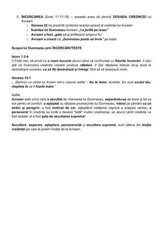 5. ÎNCERCAREA (Evrei 11:17-19) – aceasta avea să devină DOVADA CREDINŢEI lui
Avraam
o Genesa 22 ne prezintă contextul acestui episod al credinţei lui Avraam
o Înaintea lui Dumnezeu Avraam „l-a jertfit pe Isaac”
o Avraam a fost „gata să-şi jertfească singurul fiu”
o Avraam a crezut că „Dumnezeu poate să învie” pe Isaac
Scopul lui Dumnezeu prin ÎNCERCĂRI/TESTE
Iacov 1:2-4
2 Fraţii mei, să priviţi ca o mare bucurie atunci când vă confruntaţi cu felurite încercări, 3 căci
ştiţi că încercarea credinţei voastre produce răbdare. 4 Dar răbdarea trebuie să-şi ducă la
desăvârşire lucrarea, ca să fiţi desăvârşiţi şi întregi, fără să vă lipsească nimic.
Genesa 15:1
„...Domnul i-a vorbit lui Avram într-o viziune astfel: - Nu te teme, Avrame. Eu sunt scutul tău;
răsplata ta va fi foarte mare.”
Astfel,
Avraam este omul care a ascultat de chemarea lui Dumnezeu, separându-se de lume şi tot ce
era pentru el comfort; a aşteptat cu răbdare promisiunile lui Dumnezeu, trăind pe pământ ca un
străin şi peregrin; a fost motivat de cer, aşteptând cetăţenia veşnică a oraşului ceresc; a
perseverat în credinţa sa încât a devenit "tatăl" multor credincioşi, iar atunci când credinţa i-a
fost testată, el a fost gata de ascultarea supremă!
Ascultare, separare, aşteptare, perseverenţă şi ascultare supremă, sunt câteva din lecţiie
credinţei pe care le putem învăţa de la Avraam.
 