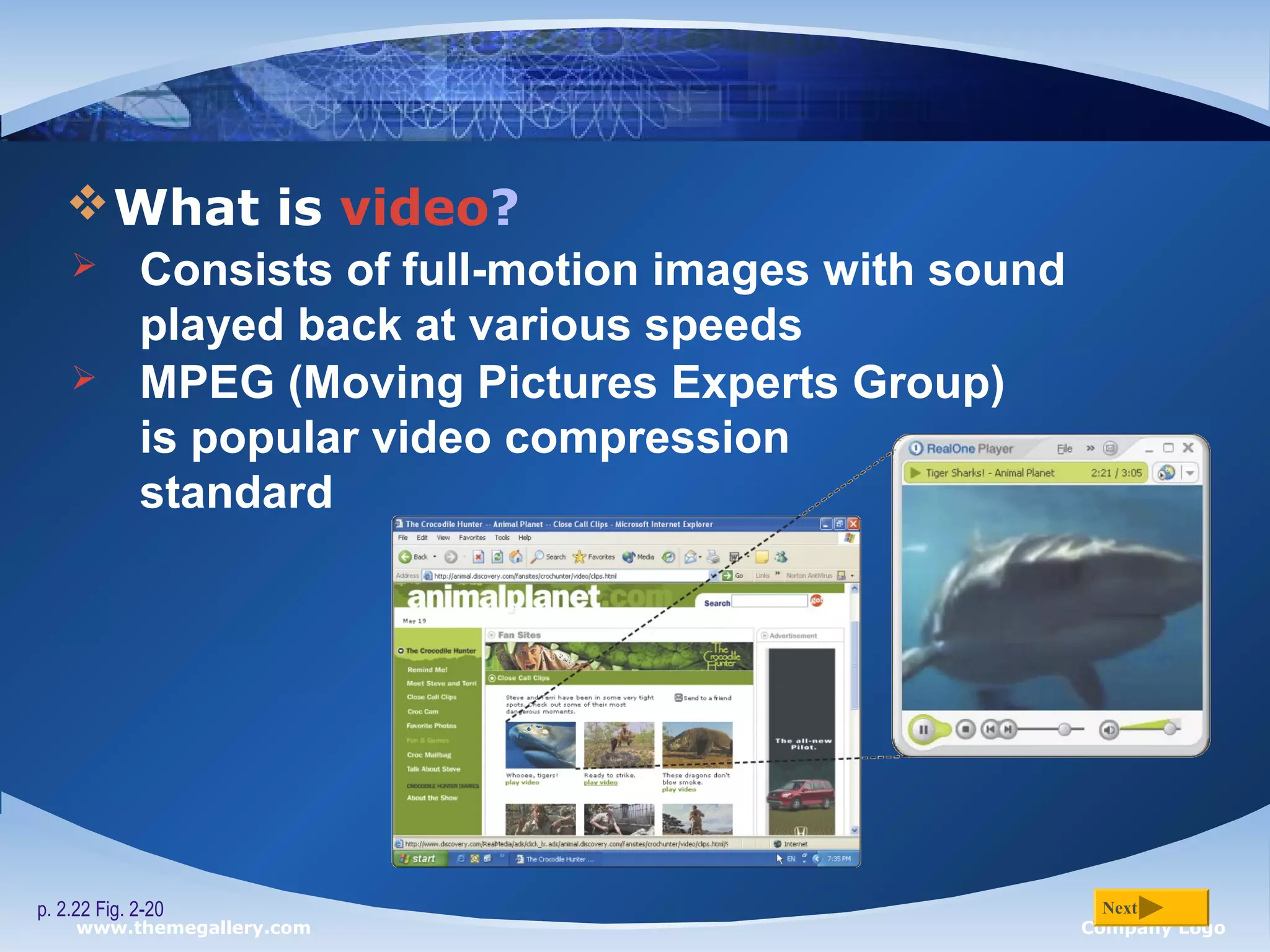 www.themegallery.com Company Logo
What is video?
p. 2.22 Fig. 2-20 Next
 Consists of full-motion images with sound
played back at various speeds
 MPEG (Moving Pictures Experts Group)
is popular video compression
standard
 