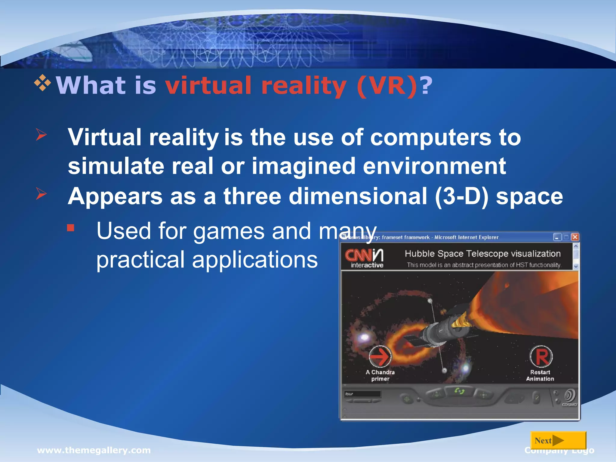 www.themegallery.com Company Logo
What is virtual reality (VR)?
Next
 Virtual reality is the use of computers to
simulate real or imagined environment
 Appears as a three dimensional (3-D) space
 Used for games and many
practical applications
 