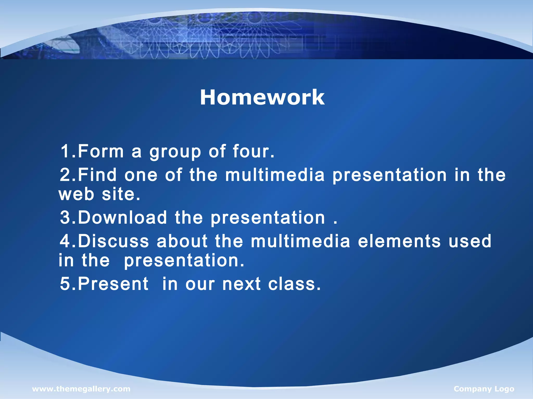 www.themegallery.com Company Logo
Homework
1.Form a group of four.
2.Find one of the multimedia presentation in the
web site.
3.Download the presentation .
4.Discuss about the multimedia elements used
in the presentation.
5.Present in our next class.
 