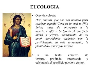 EUCOLOGIA
• Oración colecta:
Dios nuestro, que nos has reunido para
celebrar aquella Cena en la cual tu Hijo
único, antes de entregarse a la
muerte, confió a la Iglesia el sacrificio
nuevo y eterno, sacramento de su
amor, concédenos alcanzar por la
participación en este sacramento, la
plenitud del amor y de la vida.
• Es un texto emotivo de
ternura, profundo, recordando y
celebrando el sacrificio nuevo y eterno.
 