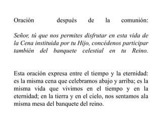 Oración después de la comunión:
Señor, tú que nos permites disfrutar en esta vida de
la Cena instituida por tu Hijo, concédenos participar
también del banquete celestial en tu Reino.
Esta oración expresa entre el tiempo y la eternidad:
es la misma cena que celebramos abajo y arriba; es la
misma vida que vivimos en el tiempo y en la
eternidad; en la tierra y en el cielo, nos sentamos ala
misma mesa del banquete del reino.
 