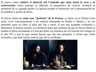 El jueves santo celebra el misterio del Cenáculo que mira hacia la cruz y la
resurrección. Jesús anticipa su oblación en perspectiva de victoria. instituye el
memorial de su sagrada pasión. La Iglesia cumple el memorial con la proclamación de
las palabras y gestos de Jesús.
El Jueves Santo es como una "profecía" de la Pascua, es decir, en la Última Cena
Jesús vivió conscientemente y de manera anticipada su Pasión y Muerte y en ese
momento puso en claro el para qué iba a morir, el por qué aceptaba voluntaria y
libremente la muerte cruenta. Los primeros datos que tenemos de que el Jueves Santo se
celebra la Misa recordando la Cena del Señor los tenemos por el Concilio de Cartago en
el año 397 y por lo que cuenta Egeria que fue una peregrina o turista que visitó
Jerusalén y que dejó escrito todo lo que allí se celebraba.
 