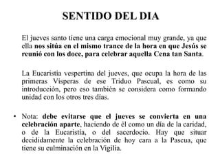 SENTIDO DEL DIA
El jueves santo tiene una carga emocional muy grande, ya que
ella nos sitúa en el mismo trance de la hora en que Jesús se
reunió con los doce, para celebrar aquella Cena tan Santa.
La Eucaristía vespertina del jueves, que ocupa la hora de las
primeras Vísperas de ese Triduo Pascual, es como su
introducción, pero eso también se considera como formando
unidad con los otros tres días.
• Nota: debe evitarse que el jueves se convierta en una
celebración aparte, haciendo de él como un día de la caridad,
o de la Eucaristía, o del sacerdocio. Hay que situar
decididamente la celebración de hoy cara a la Pascua, que
tiene su culminación en la Vigilia.
 