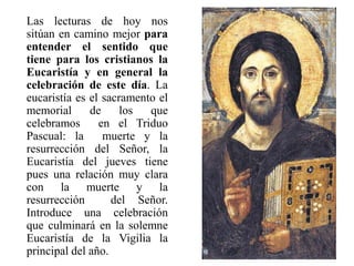 Las lecturas de hoy nos
sitúan en camino mejor para
entender el sentido que
tiene para los cristianos la
Eucaristía y en general la
celebración de este día. La
eucaristía es el sacramento el
memorial de los que
celebramos en el Triduo
Pascual: la muerte y la
resurrección del Señor, la
Eucaristía del jueves tiene
pues una relación muy clara
con la muerte y la
resurrección del Señor.
Introduce una celebración
que culminará en la solemne
Eucaristía de la Vigilia la
principal del año.
 