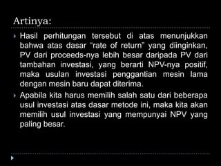 Artinya:
 Hasil perhitungan tersebut di atas menunjukkan
bahwa atas dasar “rate of return” yang diinginkan,
PV dari proceeds-nya lebih besar daripada PV dari
tambahan investasi, yang berarti NPV-nya positif,
maka usulan investasi penggantian mesin lama
dengan mesin baru dapat diterima.
 Apabila kita harus memilih salah satu dari beberapa
usul investasi atas dasar metode ini, maka kita akan
memilih usul investasi yang mempunyai NPV yang
paling besar.
 