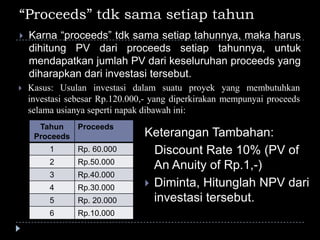 “Proceeds” tdk sama setiap tahun
 Karna “proceeds” tdk sama setiap tahunnya, maka harus
dihitung PV dari proceeds setiap tahunnya, untuk
mendapatkan jumlah PV dari keseluruhan proceeds yang
diharapkan dari investasi tersebut.
Tahun
Proceeds
Proceeds
1 Rp. 60.000
2 Rp.50.000
3 Rp.40.000
4 Rp.30.000
5 Rp. 20.000
6 Rp.10.000
Keterangan Tambahan:
Discount Rate 10% (PV of
An Anuity of Rp.1,-)
 Diminta, Hitunglah NPV dari
investasi tersebut.
 Kasus: Usulan investasi dalam suatu proyek yang membutuhkan
investasi sebesar Rp.120.000,- yang diperkirakan mempunyai proceeds
selama usianya seperti napak dibawah ini:
 