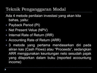 Teknik Penganggaran Modal
Ada 4 metode penilaian investasi yang akan kita
bahas, yaitu:
 Payback Period (PI)
 Net Present Velue (NPV)
 Internal Rate of Return (IRR)
 Accounting Rate of Return (ARR)
 3 metode yang pertama mendasarkan diri pada
aliran kas (Cash Flows) atau “Proceeds”, sedangkan
ARR menggunakan keuntungan neto sesudah pajak
yang dilaporkan dalam buku (reported accountung
income)
 