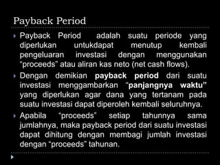 Payback Period
 Payback Period adalah suatu periode yang
diperlukan untukdapat menutup kembali
pengeluaran investasi dengan menggunakan
“proceeds” atau aliran kas neto (net cash flows).
 Dengan demikian payback period dari suatu
investasi menggambarkan “panjangnya waktu”
yang diperlukan agar dana yang tertanam pada
suatu investasi dapat diperoleh kembali seluruhnya.
 Apabila “proceeds” setiap tahunnya sama
jumlahnya, maka payback period dari suatu investasi
dapat dihitung dengan membagi jumlah investasi
dengan “proceeds” tahunan.
 