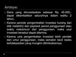 Artinya:
 Dana yang diinvestasikan sebesar Rp. 45.000,-
dapat dikembalikan seluruhnya dalam waktu 2
tahun.
 Karena periode pengembalian investasi kurang dari
(tdk melebihi) dari payback period penggunaan atau
waktu maksimum dari penggunaan, maka usul
investasi tersebut dapat diterima.
 Karena usia pengembalian investasi lebih pendek
dari umur penggunaan, maka semakin kecil resiko
ketidakpastian yang mungkin ditimbulkannya.
 