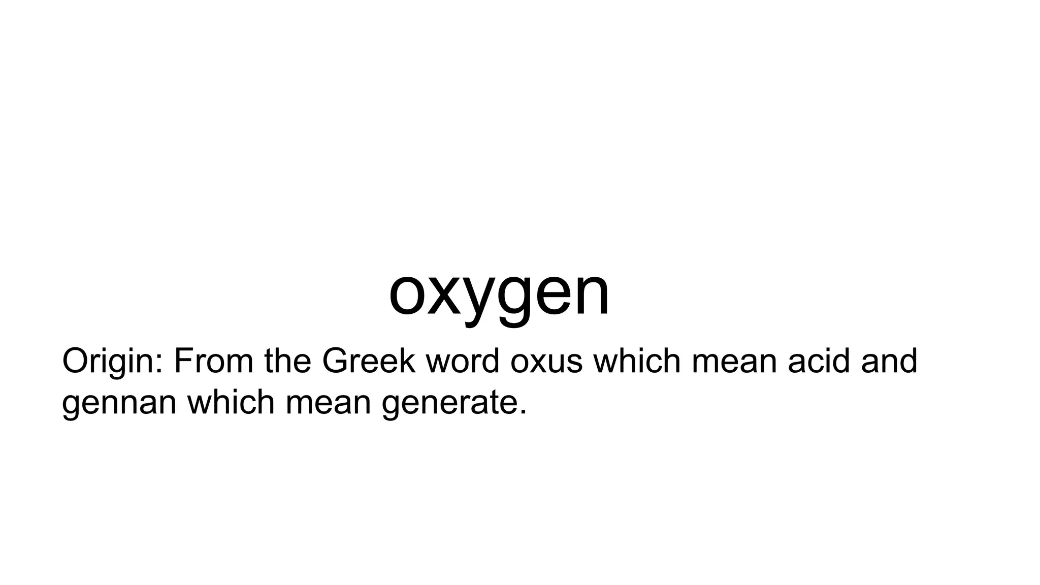 oxygen
Origin: From the Greek word oxus which mean acid and
gennan which mean generate.