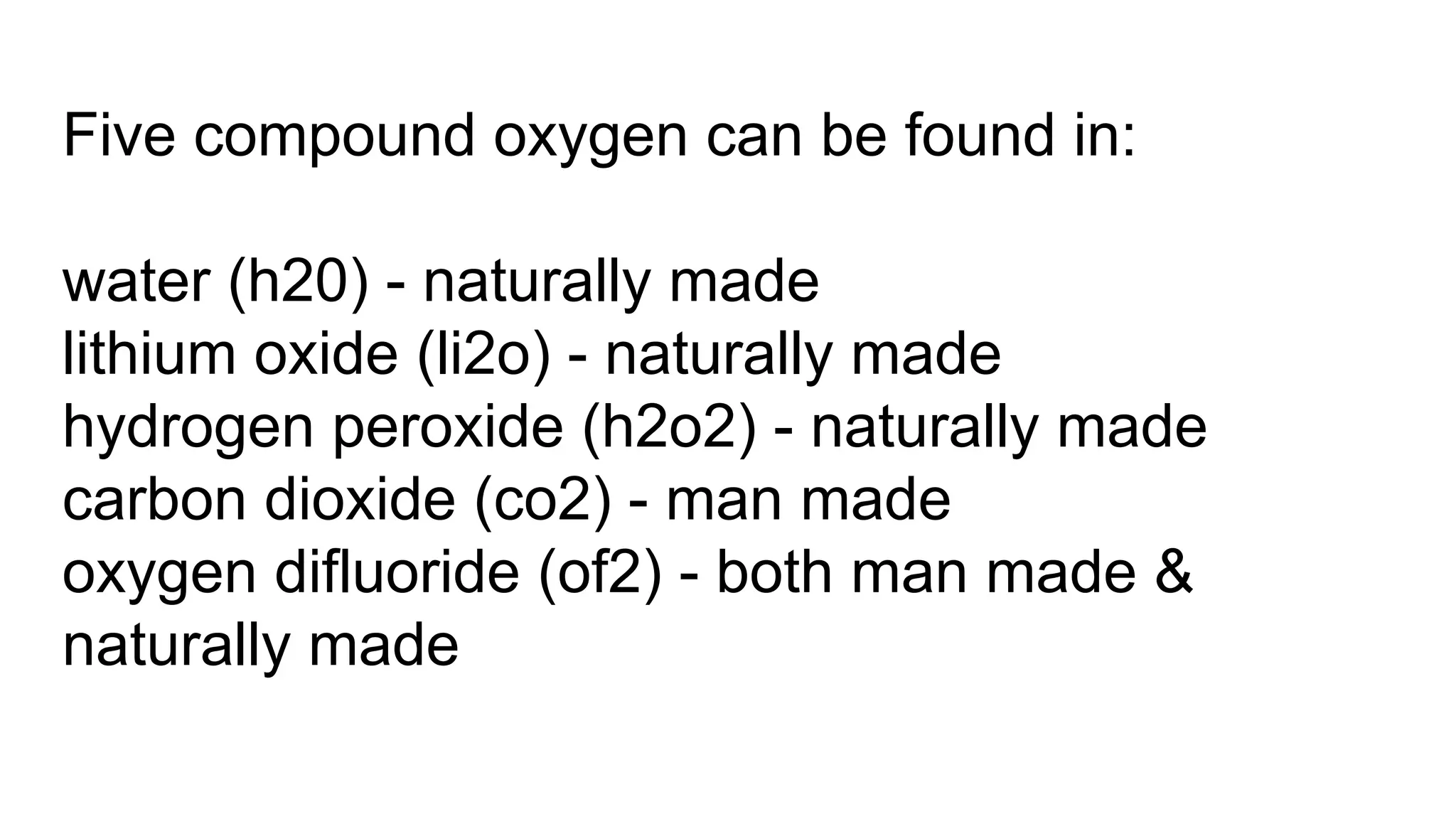 Five compound oxygen can be found in:
water (h20) - naturally made
lithium oxide (li2o) - naturally made
hydrogen peroxide (h2o2) - naturally made
carbon dioxide (co2) - man made
oxygen difluoride (of2) - both man made &
naturally made
