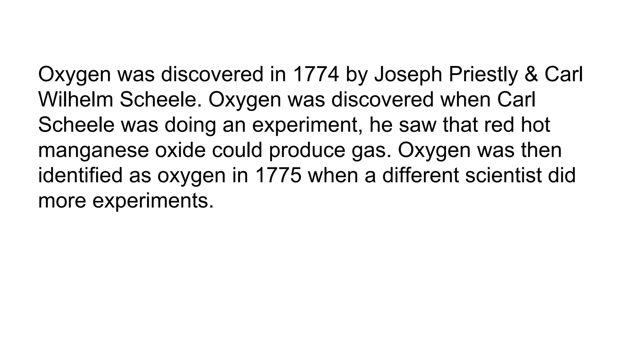 Oxygen was discovered in 1774 by Joseph Priestly & Carl
Wilhelm Scheele. Oxygen was discovered when Carl
Scheele was doing an experiment, he saw that red hot
manganese oxide could produce gas. Oxygen was then
identified as oxygen in 1775 when a different scientist did
more experiments.