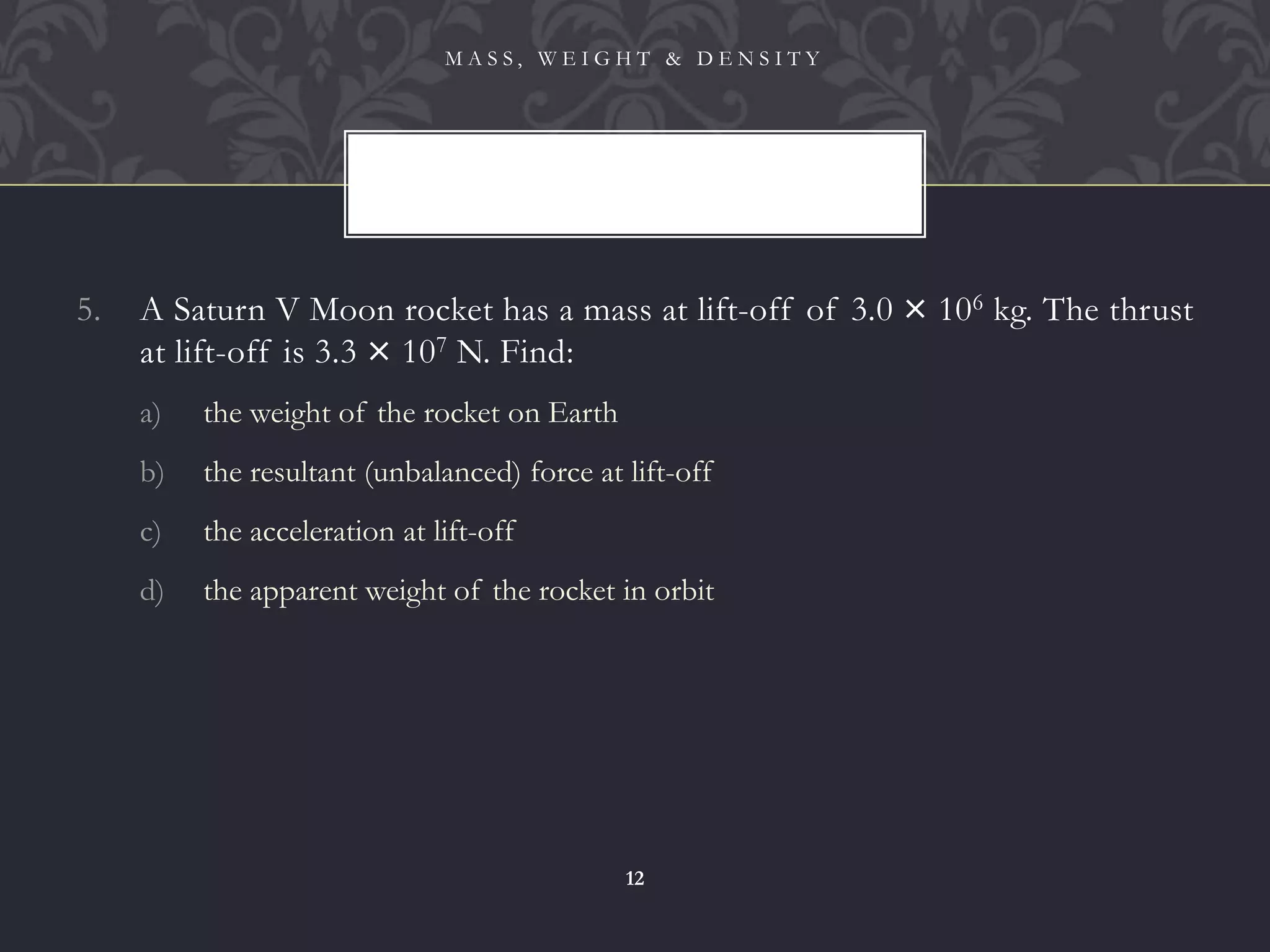 5. A Saturn V Moon rocket has a mass at lift-off of 3.0 × 106 kg. The thrust
at lift-off is 3.3 × 107 N. Find:
a) the weight of the rocket on Earth
b) the resultant (unbalanced) force at lift-off
c) the acceleration at lift-off
d) the apparent weight of the rocket in orbit
M A S S , W E I G H T & D E N S I T Y
12
 