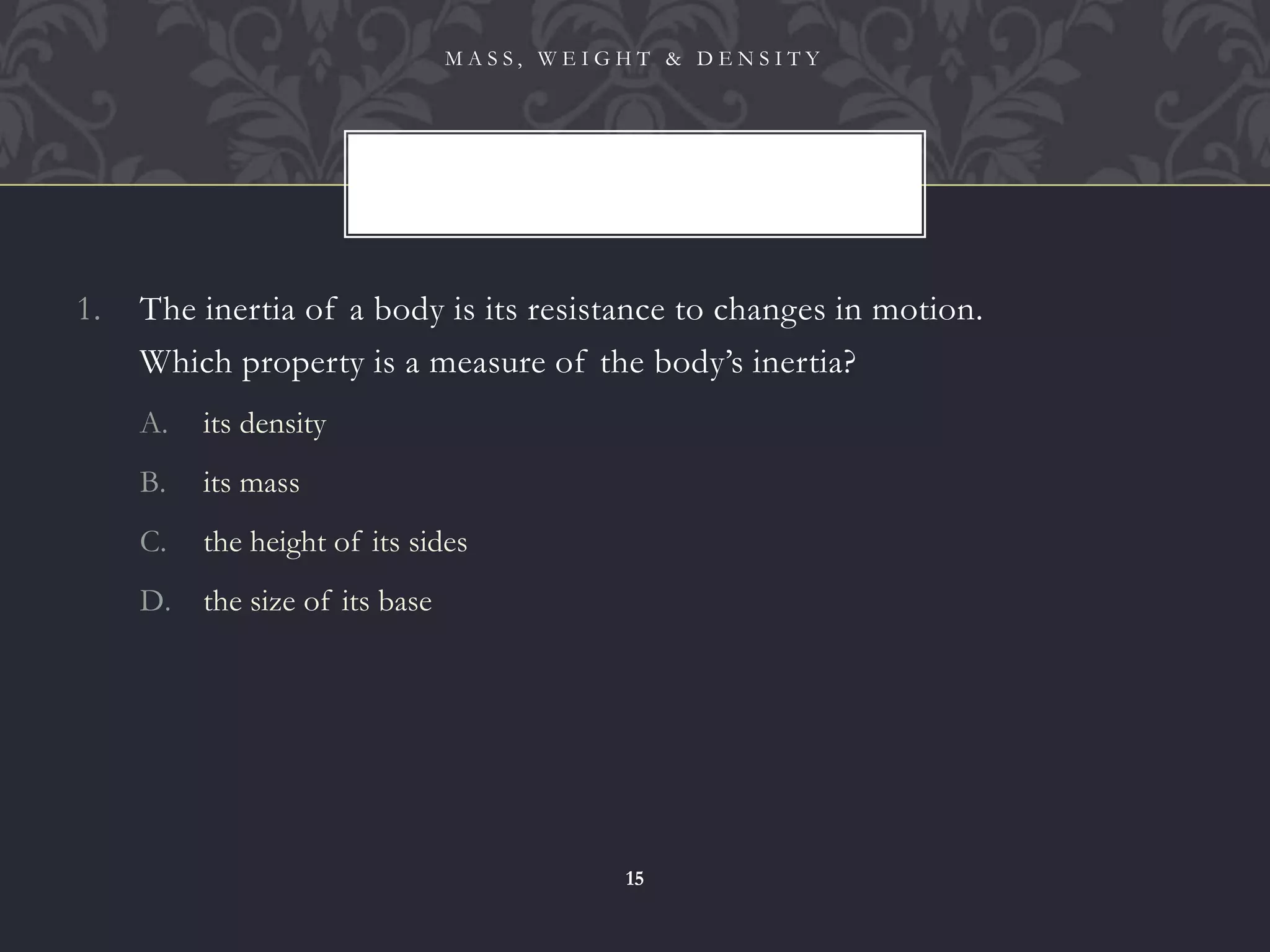 1. The inertia of a body is its resistance to changes in motion.
2. Which property is a measure of the body’s inertia?
A. its density
B. its mass
C. the height of its sides
D. the size of its base
M A S S , W E I G H T & D E N S I T Y
15
 