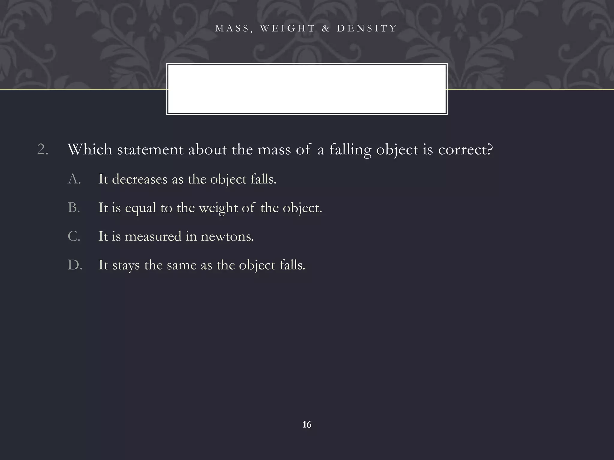2. Which statement about the mass of a falling object is correct?
A. It decreases as the object falls.
B. It is equal to the weight of the object.
C. It is measured in newtons.
D. It stays the same as the object falls.
M A S S , W E I G H T & D E N S I T Y
16
 