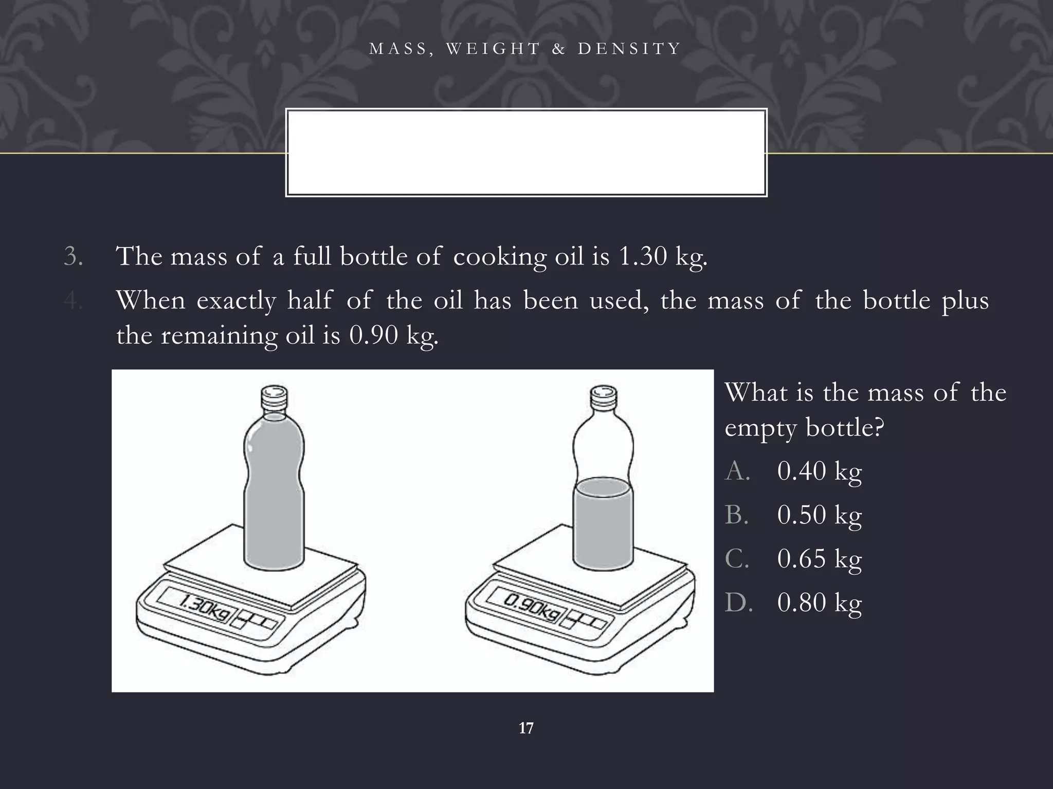 3. The mass of a full bottle of cooking oil is 1.30 kg.
4. When exactly half of the oil has been used, the mass of the bottle plus
the remaining oil is 0.90 kg.
M A S S , W E I G H T & D E N S I T Y
17
What is the mass of the
empty bottle?
A. 0.40 kg
B. 0.50 kg
C. 0.65 kg
D. 0.80 kg
 