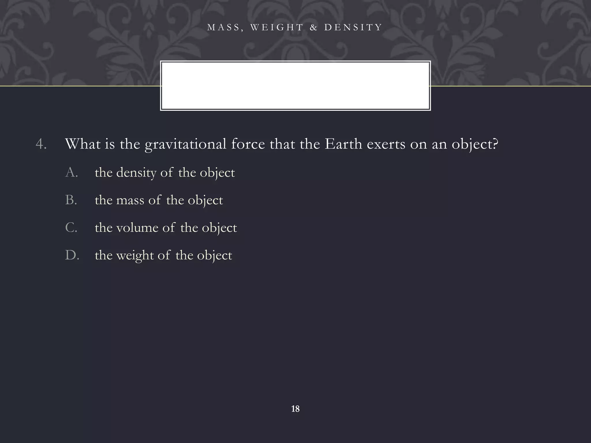 4. What is the gravitational force that the Earth exerts on an object?
A. the density of the object
B. the mass of the object
C. the volume of the object
D. the weight of the object
M A S S , W E I G H T & D E N S I T Y
18
 