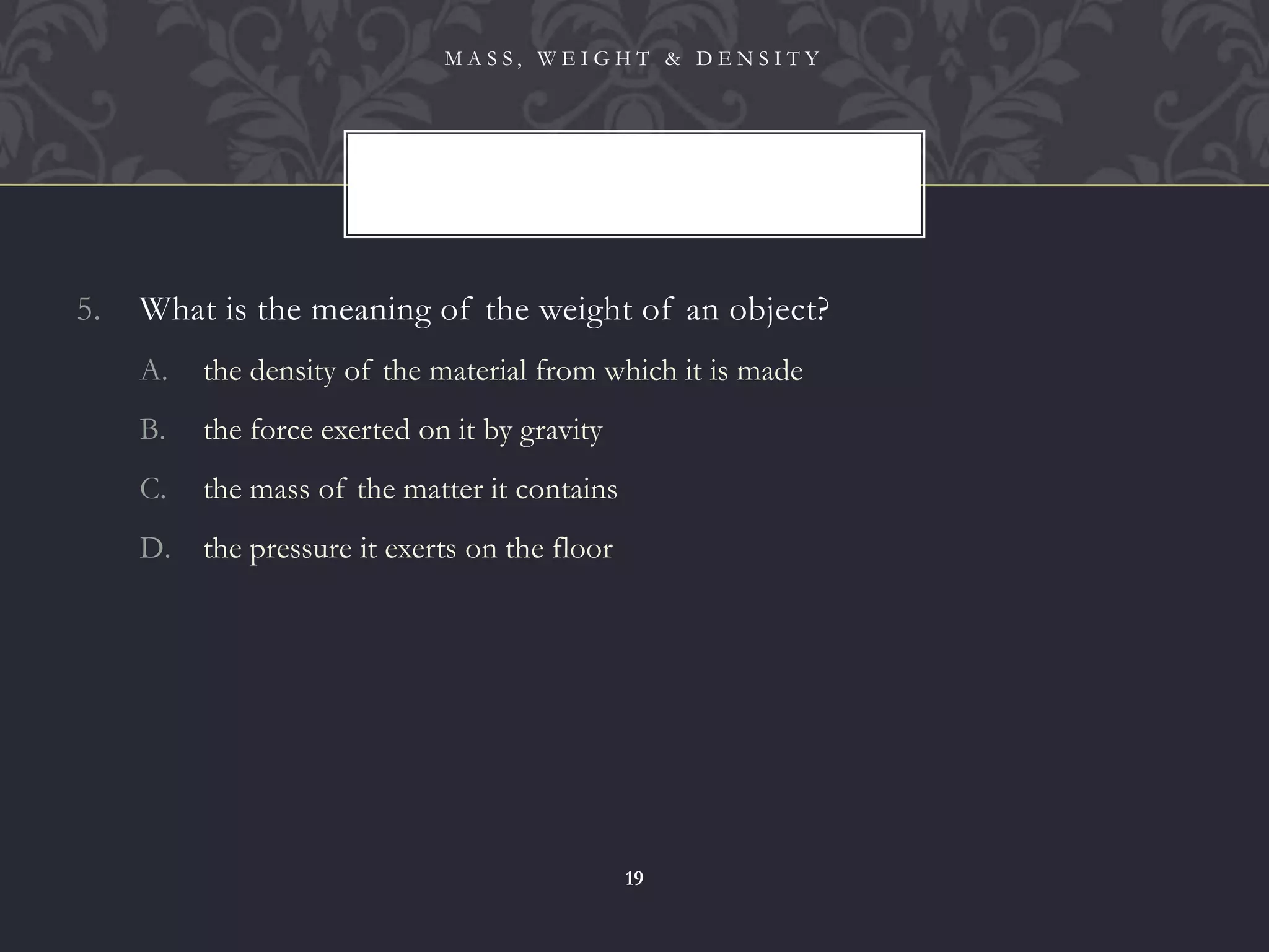 5. What is the meaning of the weight of an object?
A. the density of the material from which it is made
B. the force exerted on it by gravity
C. the mass of the matter it contains
D. the pressure it exerts on the floor
M A S S , W E I G H T & D E N S I T Y
19
 