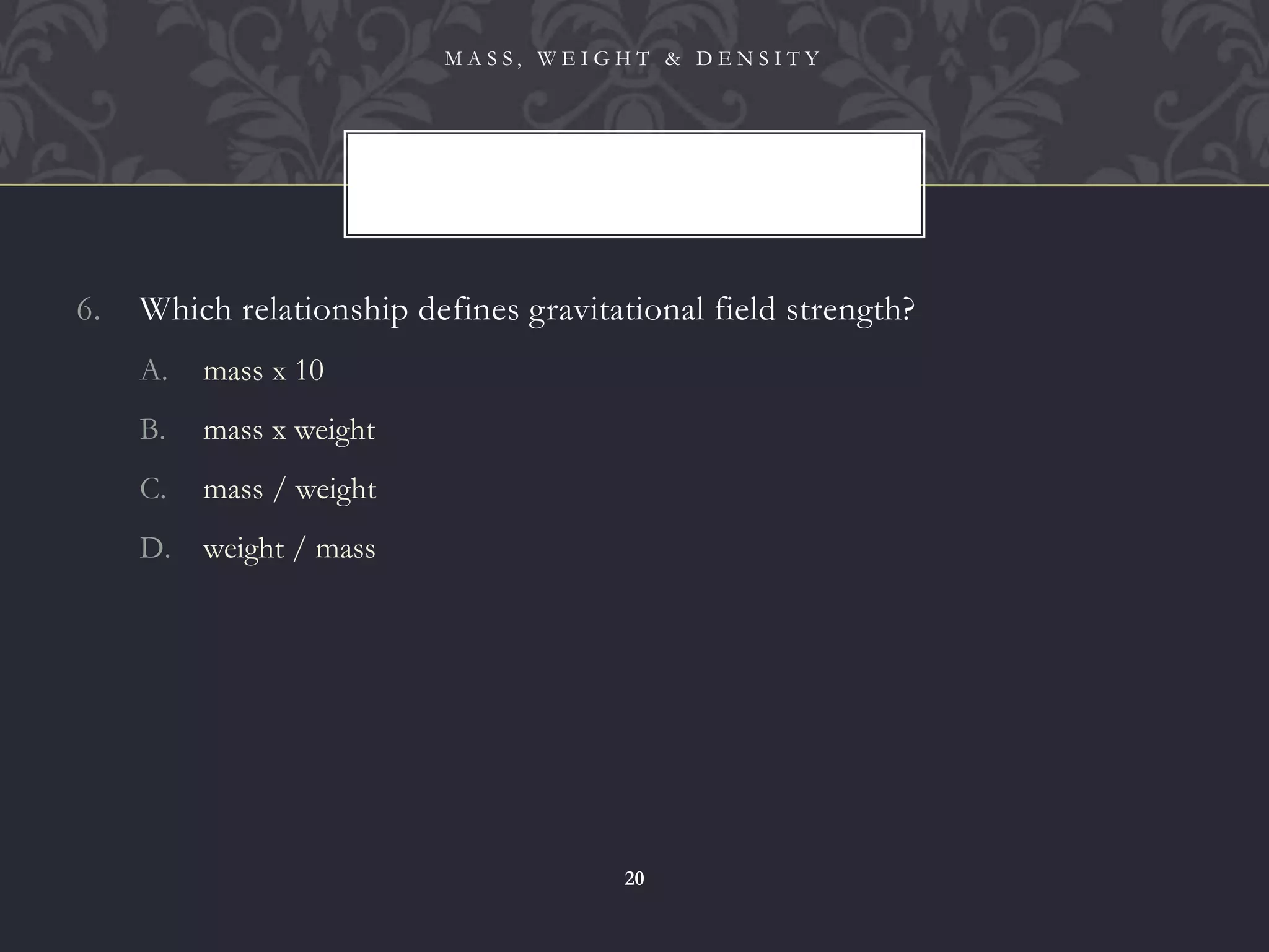 6. Which relationship defines gravitational field strength?
A. mass x 10
B. mass x weight
C. mass / weight
D. weight / mass
M A S S , W E I G H T & D E N S I T Y
20
 