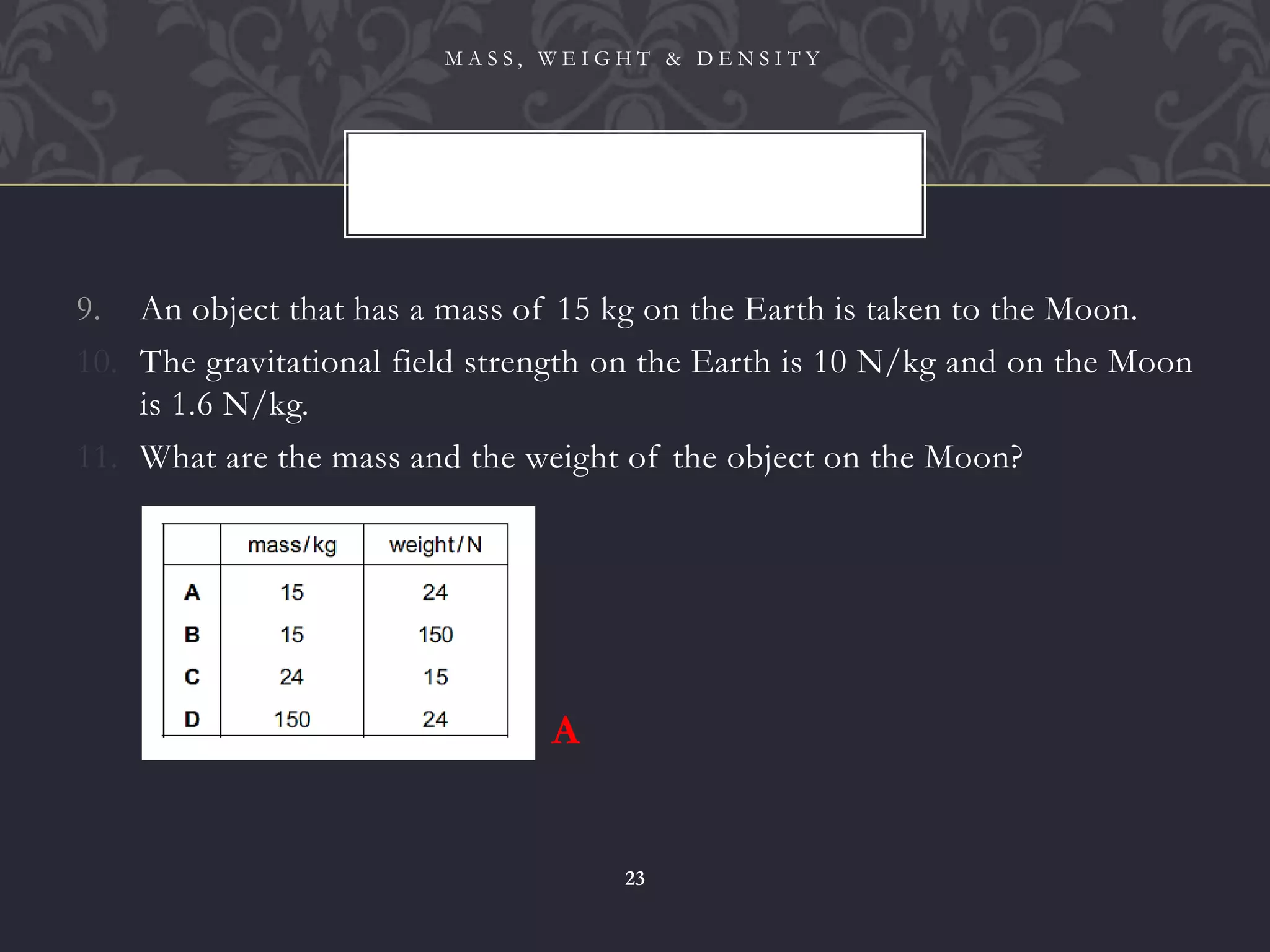 9. An object that has a mass of 15 kg on the Earth is taken to the Moon.
10. The gravitational field strength on the Earth is 10 N/kg and on the Moon
is 1.6 N/kg.
11. What are the mass and the weight of the object on the Moon?
M A S S , W E I G H T & D E N S I T Y
23
A
 