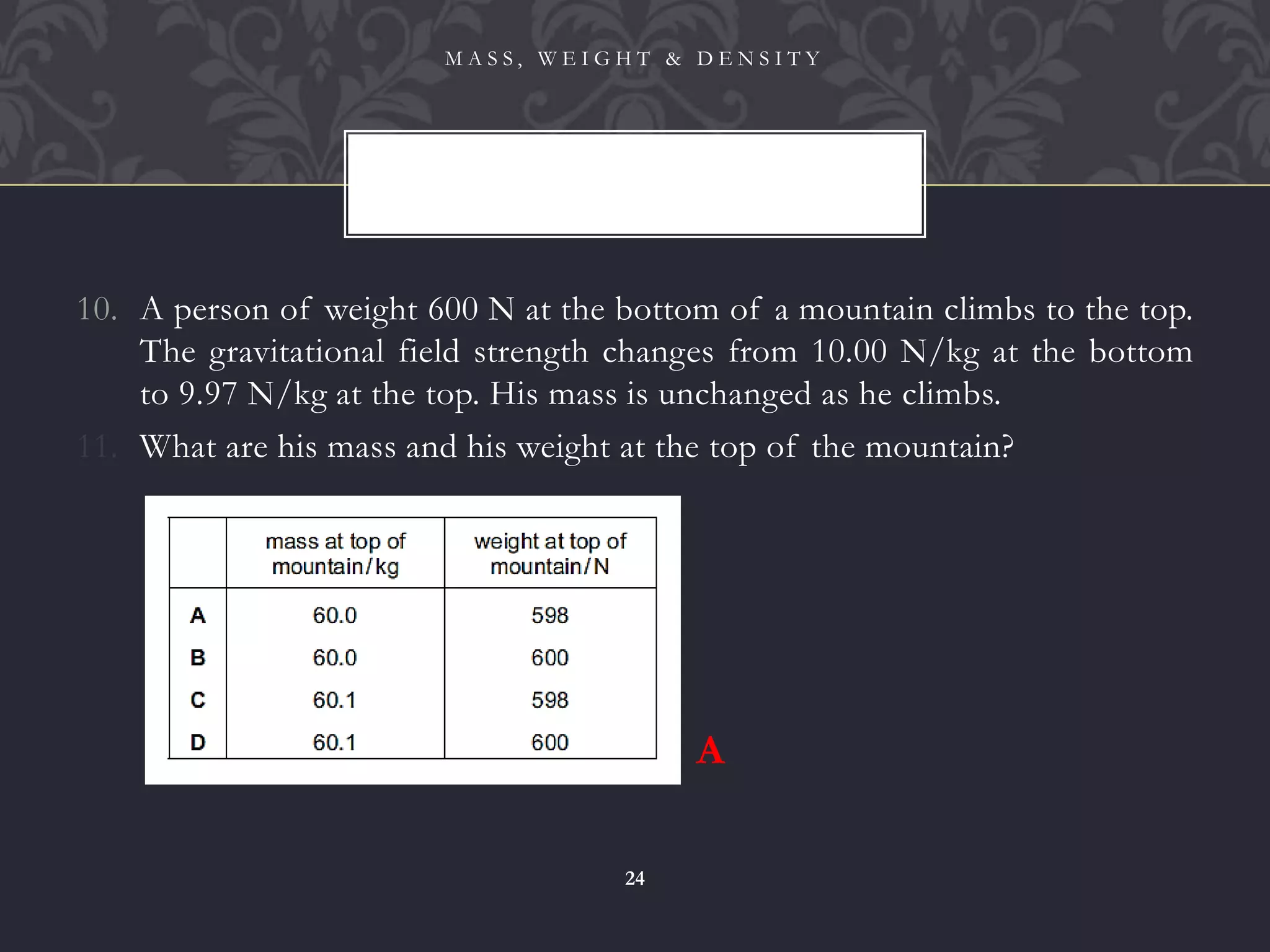 10. A person of weight 600 N at the bottom of a mountain climbs to the top.
The gravitational field strength changes from 10.00 N/kg at the bottom
to 9.97 N/kg at the top. His mass is unchanged as he climbs.
11. What are his mass and his weight at the top of the mountain?
M A S S , W E I G H T & D E N S I T Y
24
A
 