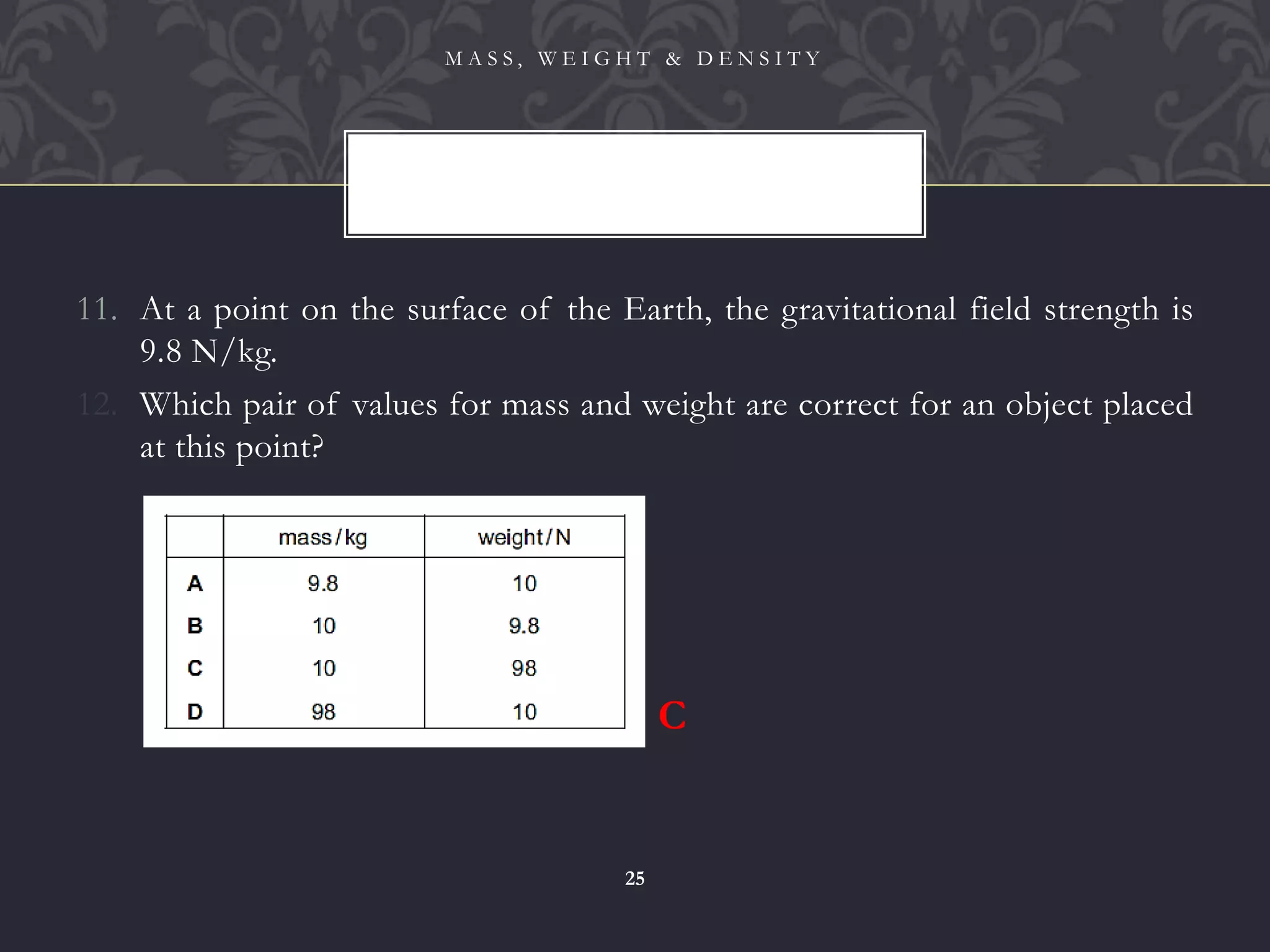 11. At a point on the surface of the Earth, the gravitational field strength is
9.8 N/kg.
12. Which pair of values for mass and weight are correct for an object placed
at this point?
M A S S , W E I G H T & D E N S I T Y
25
C
 