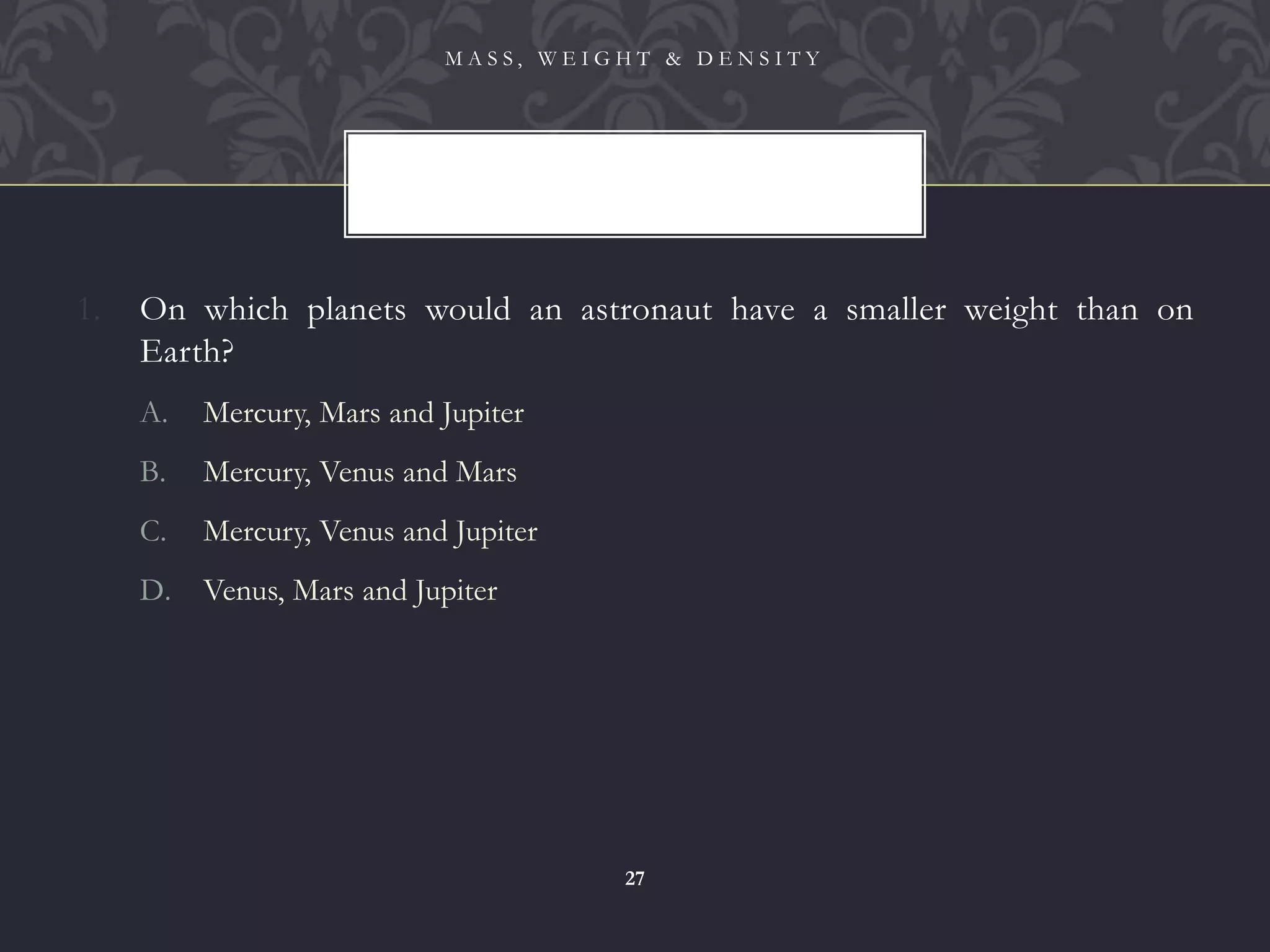 1. On which planets would an astronaut have a smaller weight than on
Earth?
A. Mercury, Mars and Jupiter
B. Mercury, Venus and Mars
C. Mercury, Venus and Jupiter
D. Venus, Mars and Jupiter
M A S S , W E I G H T & D E N S I T Y
27
 