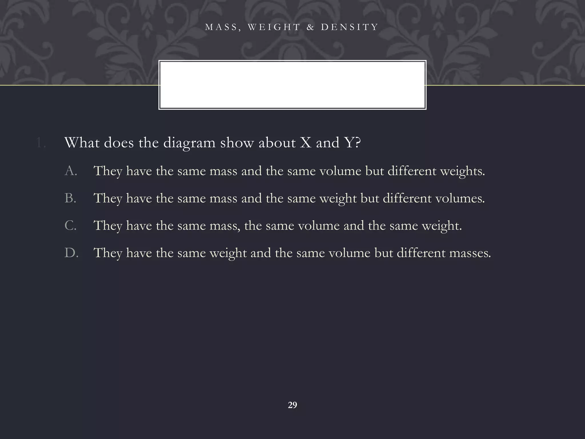 1. What does the diagram show about X and Y?
A. They have the same mass and the same volume but different weights.
B. They have the same mass and the same weight but different volumes.
C. They have the same mass, the same volume and the same weight.
D. They have the same weight and the same volume but different masses.
M A S S , W E I G H T & D E N S I T Y
29
 