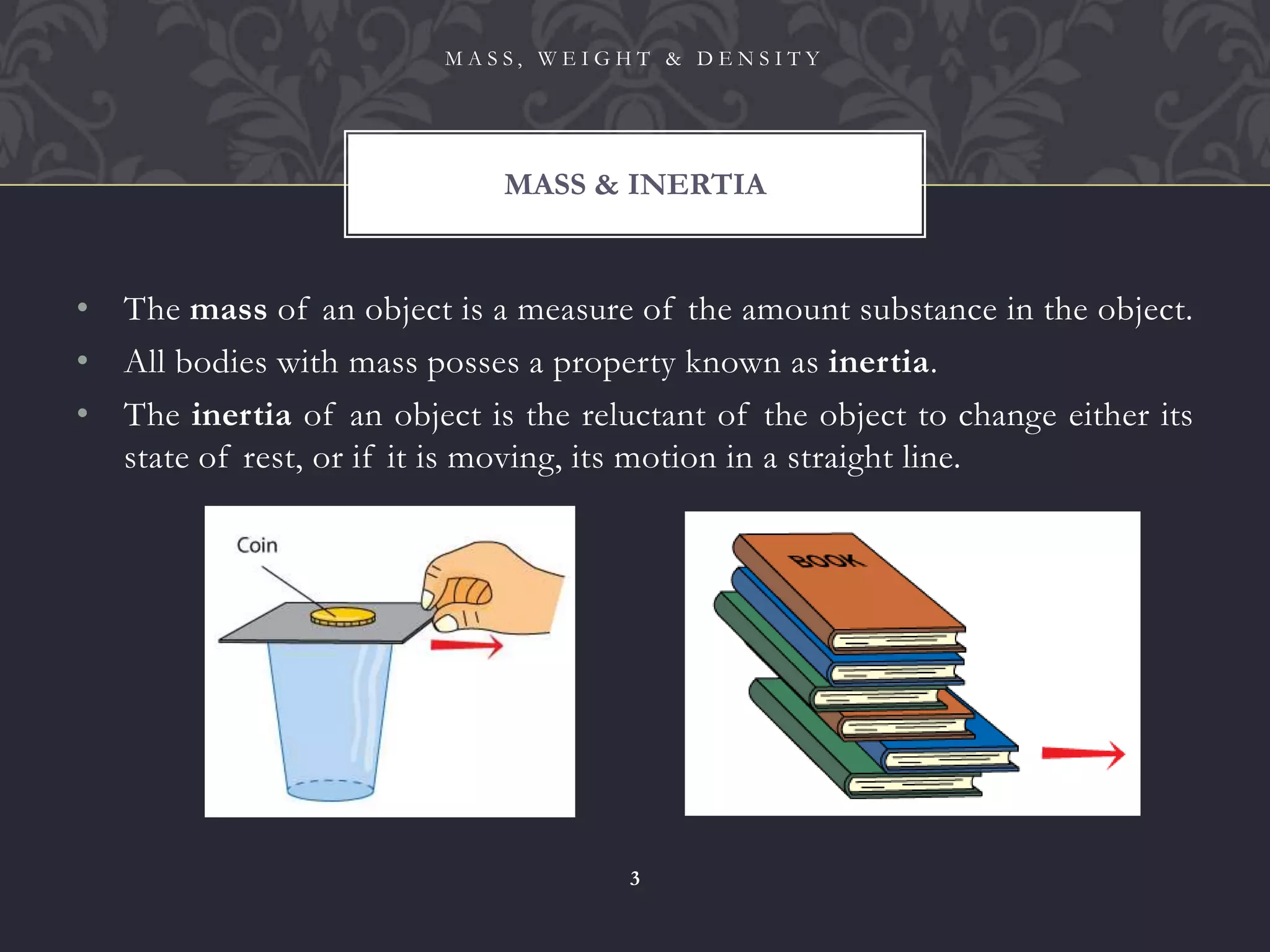 • The mass of an object is a measure of the amount substance in the object.
• All bodies with mass posses a property known as inertia.
• The inertia of an object is the reluctant of the object to change either its
state of rest, or if it is moving, its motion in a straight line.
MASS & INERTIA
M A S S , W E I G H T & D E N S I T Y
3
 