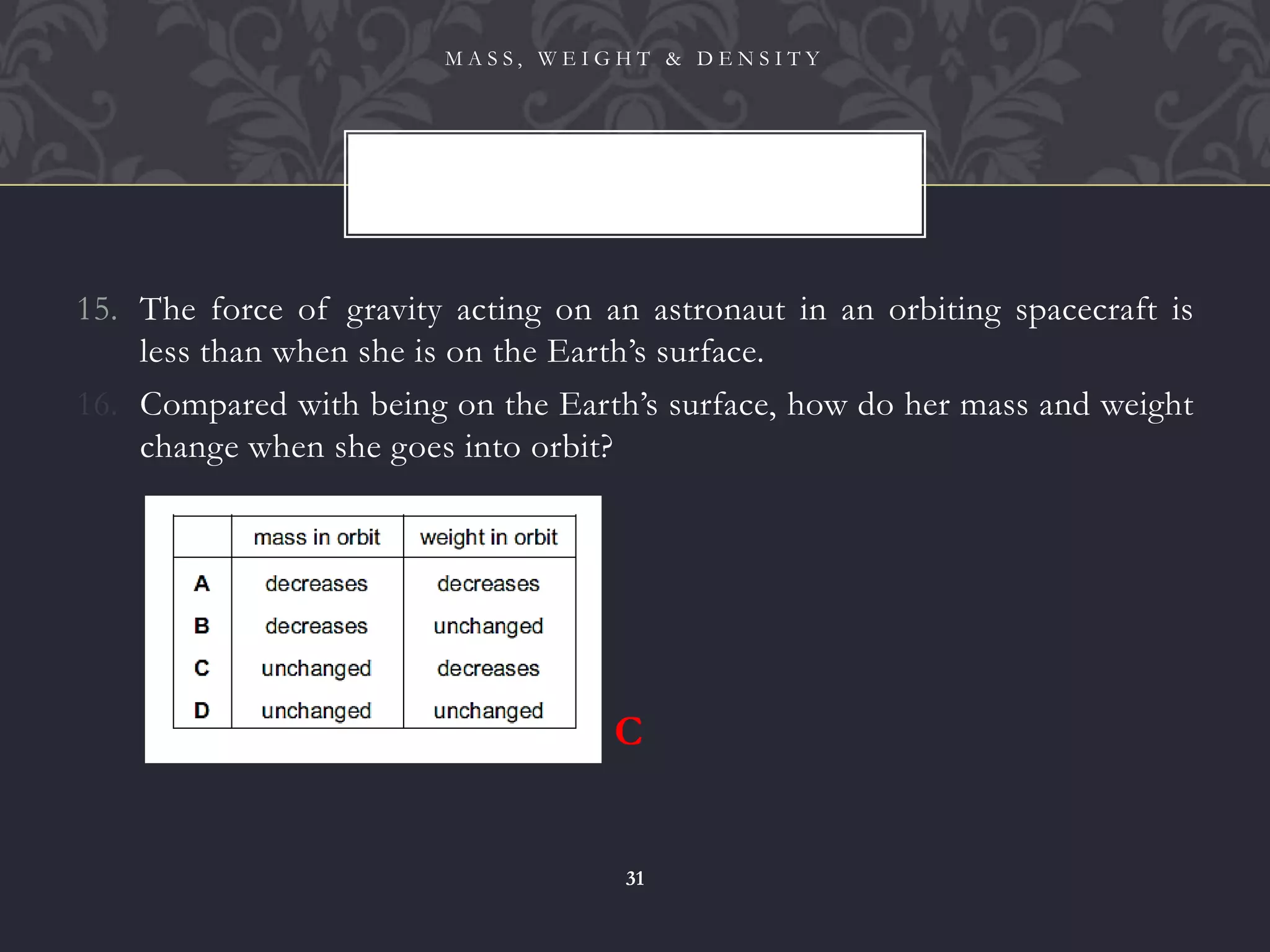 15. The force of gravity acting on an astronaut in an orbiting spacecraft is
less than when she is on the Earth’s surface.
16. Compared with being on the Earth’s surface, how do her mass and weight
change when she goes into orbit?
M A S S , W E I G H T & D E N S I T Y
31
C
 
