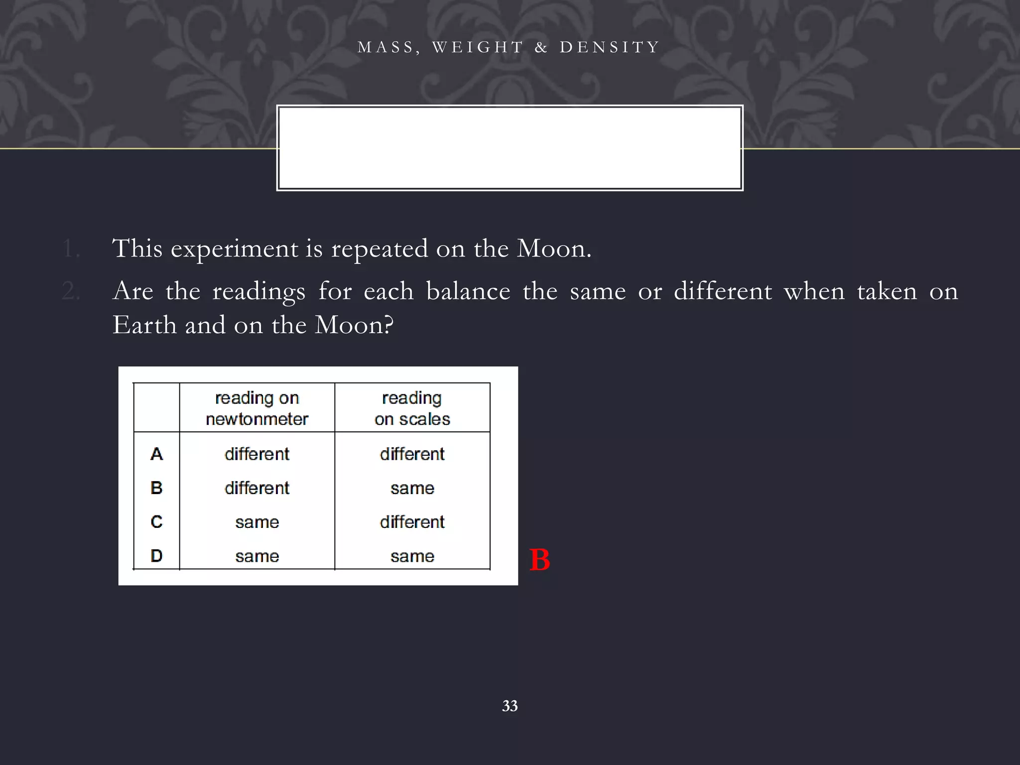 1. This experiment is repeated on the Moon.
2. Are the readings for each balance the same or different when taken on
Earth and on the Moon?
M A S S , W E I G H T & D E N S I T Y
33
B
 
