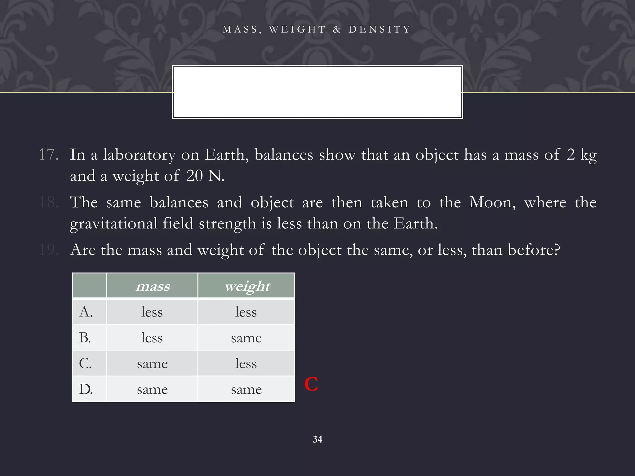 17. In a laboratory on Earth, balances show that an object has a mass of 2 kg
and a weight of 20 N.
18. The same balances and object are then taken to the Moon, where the
gravitational field strength is less than on the Earth.
19. Are the mass and weight of the object the same, or less, than before?
M A S S , W E I G H T & D E N S I T Y
34
mass weight
A. less less
B. less same
C. same less
D. same same C
 