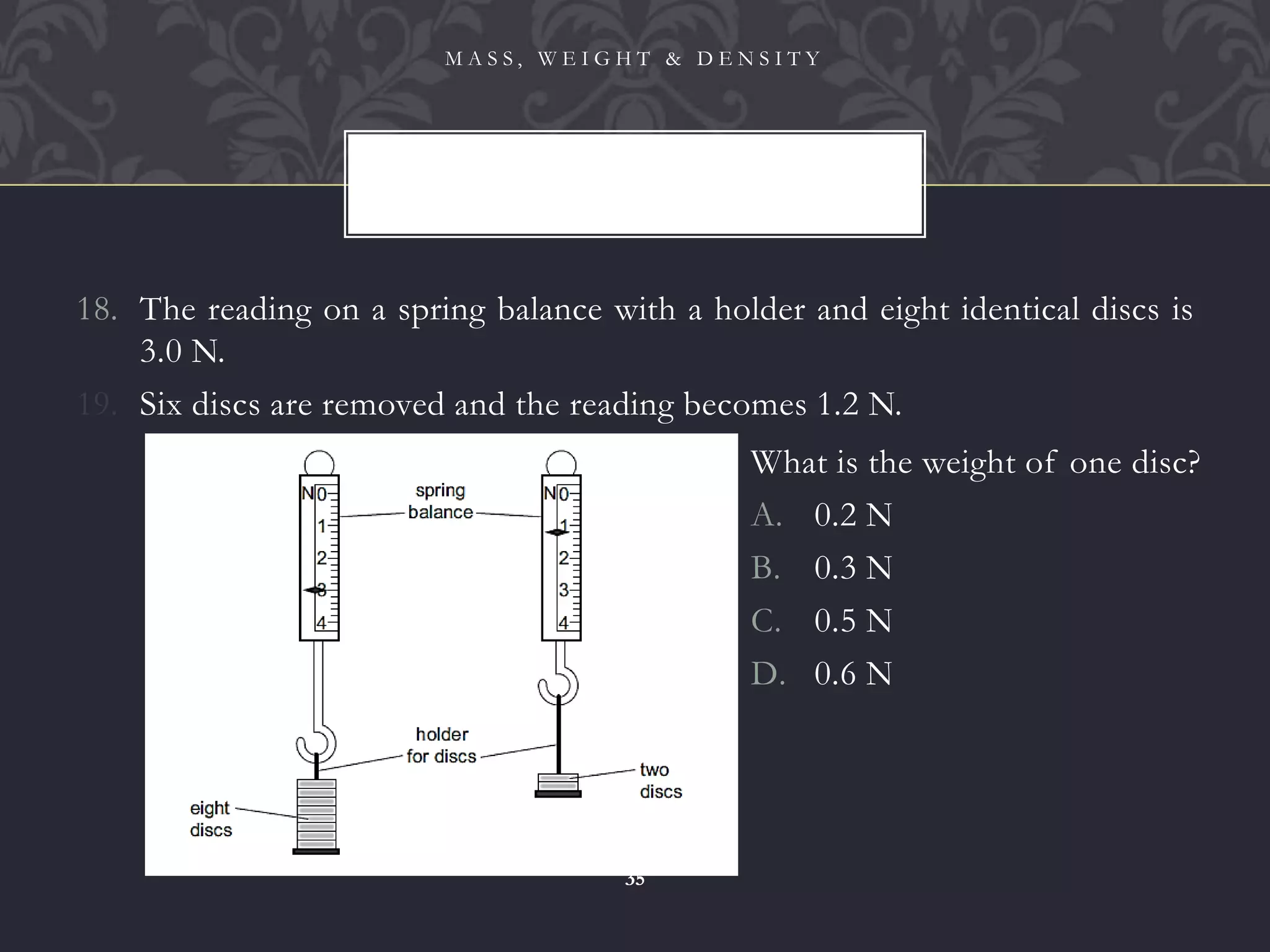 18. The reading on a spring balance with a holder and eight identical discs is
3.0 N.
19. Six discs are removed and the reading becomes 1.2 N.
M A S S , W E I G H T & D E N S I T Y
35
What is the weight of one disc?
A. 0.2 N
B. 0.3 N
C. 0.5 N
D. 0.6 N
 