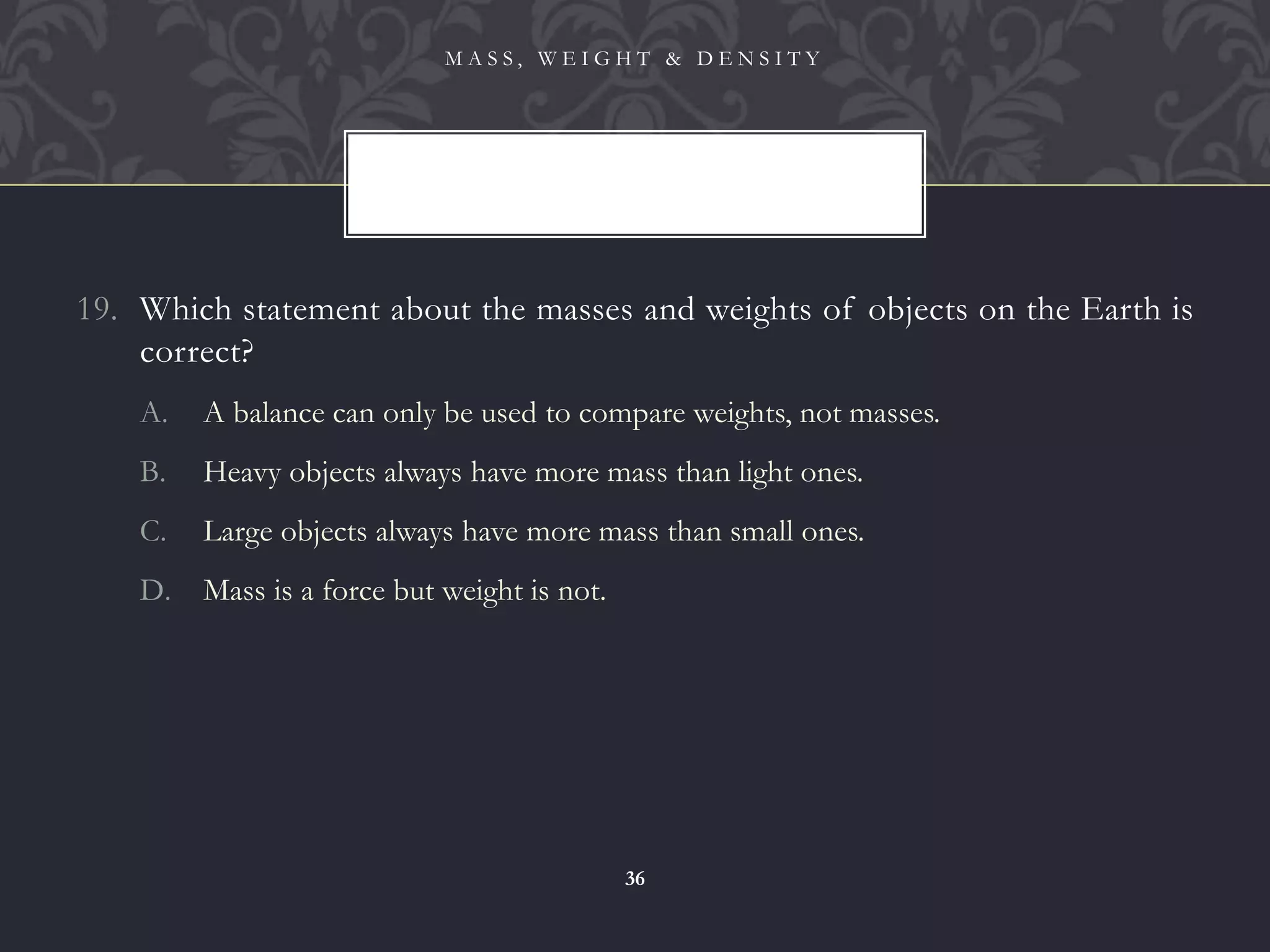 19. Which statement about the masses and weights of objects on the Earth is
correct?
A. A balance can only be used to compare weights, not masses.
B. Heavy objects always have more mass than light ones.
C. Large objects always have more mass than small ones.
D. Mass is a force but weight is not.
M A S S , W E I G H T & D E N S I T Y
36
 