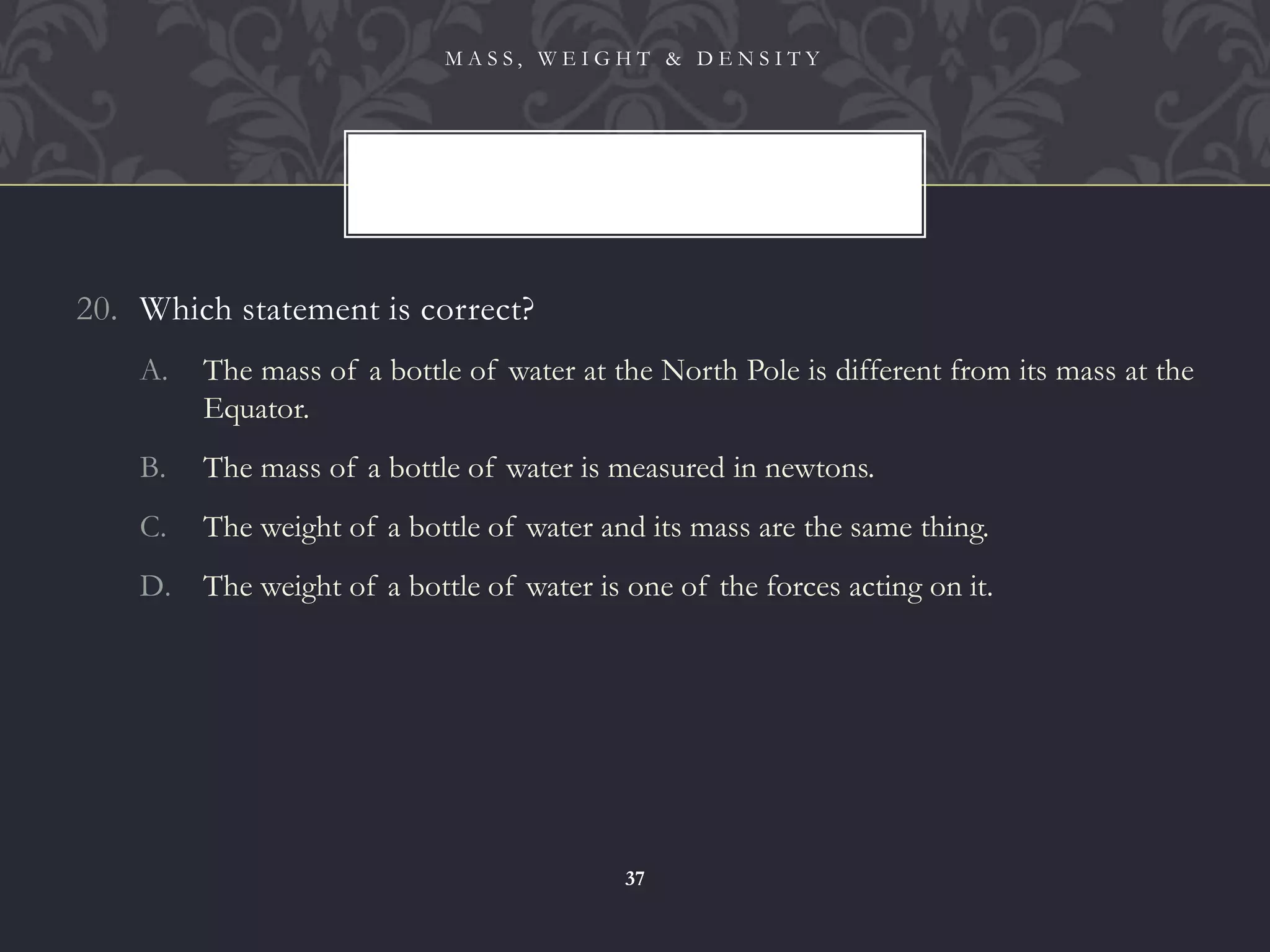 20. Which statement is correct?
A. The mass of a bottle of water at the North Pole is different from its mass at the
Equator.
B. The mass of a bottle of water is measured in newtons.
C. The weight of a bottle of water and its mass are the same thing.
D. The weight of a bottle of water is one of the forces acting on it.
M A S S , W E I G H T & D E N S I T Y
37
 