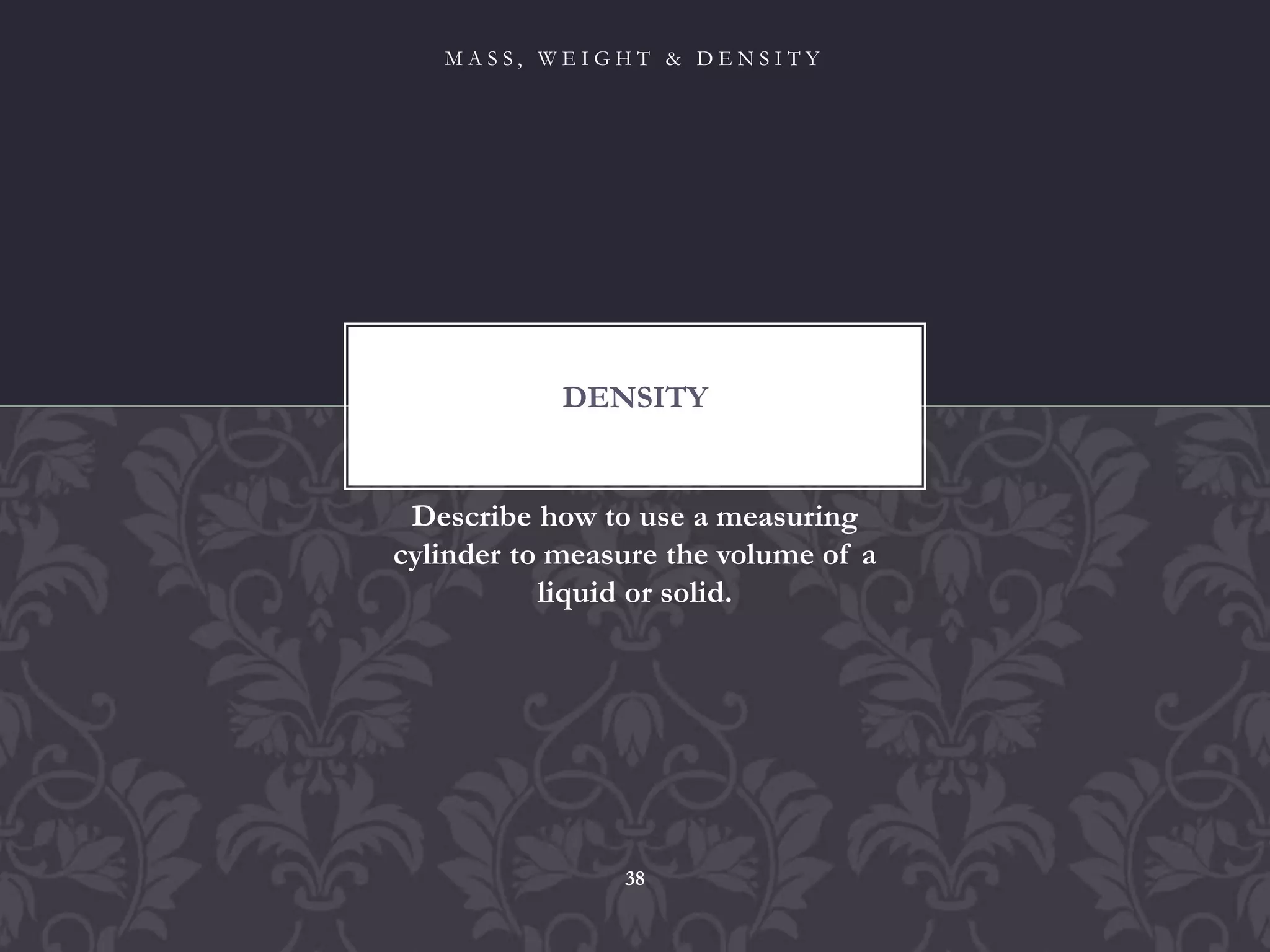 Describe how to use a measuring
cylinder to measure the volume of a
liquid or solid.
DENSITY
M A S S , W E I G H T & D E N S I T Y
38
 