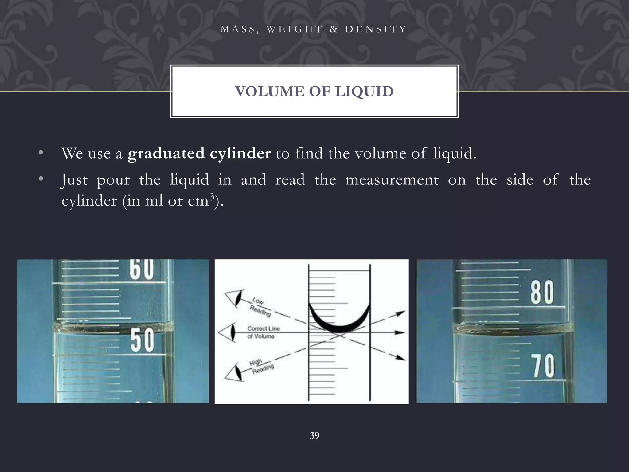 • We use a graduated cylinder to find the volume of liquid.
• Just pour the liquid in and read the measurement on the side of the
cylinder (in ml or cm3).
VOLUME OF LIQUID
M A S S , W E I G H T & D E N S I T Y
39
 