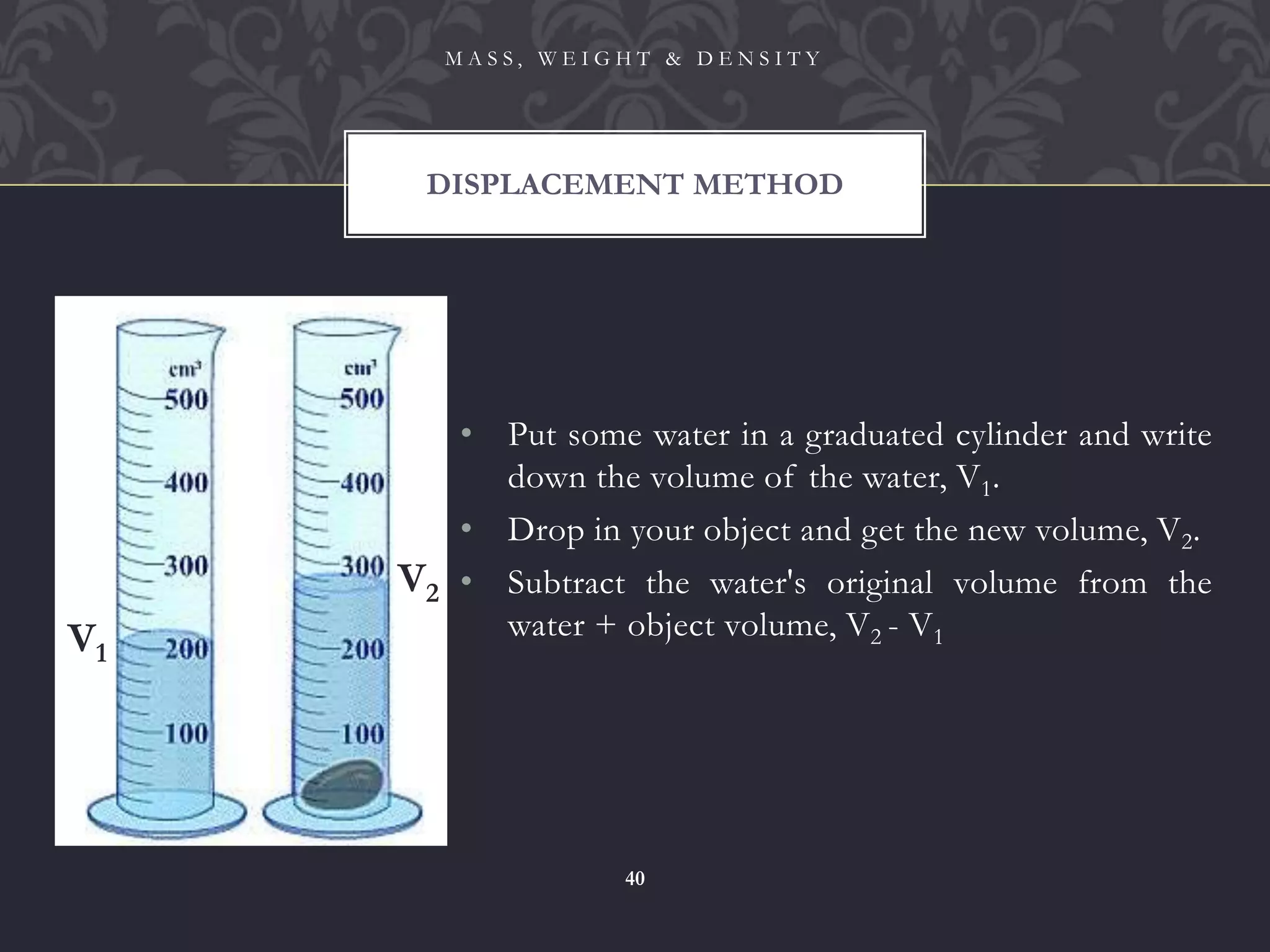 • Put some water in a graduated cylinder and write
down the volume of the water, V1.
• Drop in your object and get the new volume, V2.
• Subtract the water's original volume from the
water + object volume, V2 - V1
DISPLACEMENT METHOD
M A S S , W E I G H T & D E N S I T Y
40
V1
V2
 