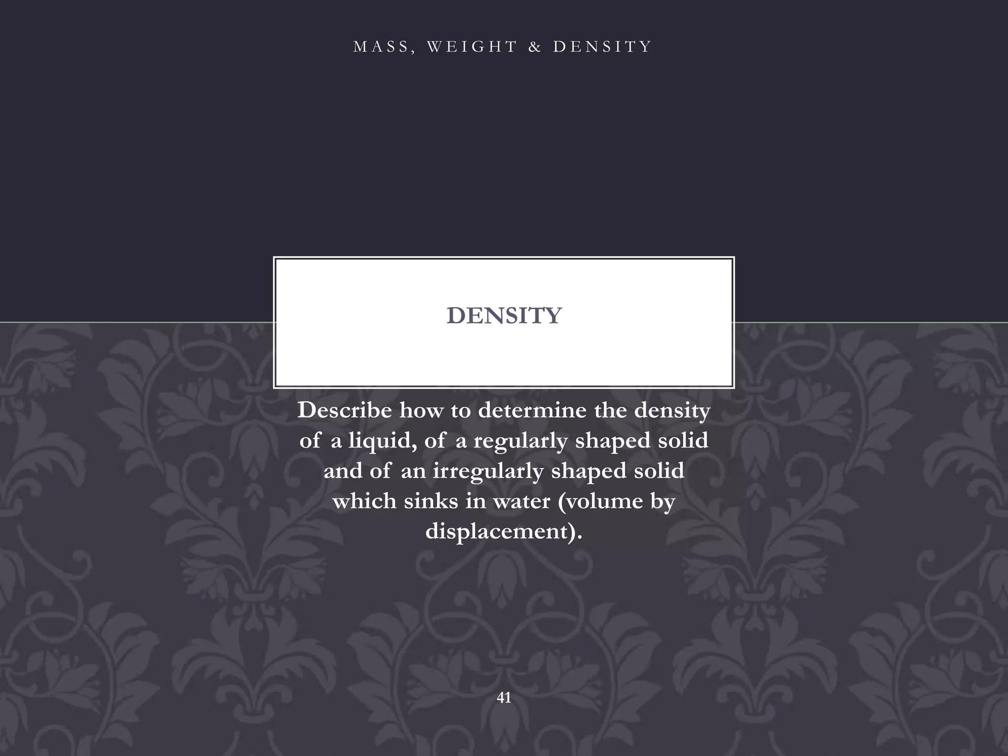Describe how to determine the density
of a liquid, of a regularly shaped solid
and of an irregularly shaped solid
which sinks in water (volume by
displacement).
DENSITY
M A S S , W E I G H T & D E N S I T Y
41
 