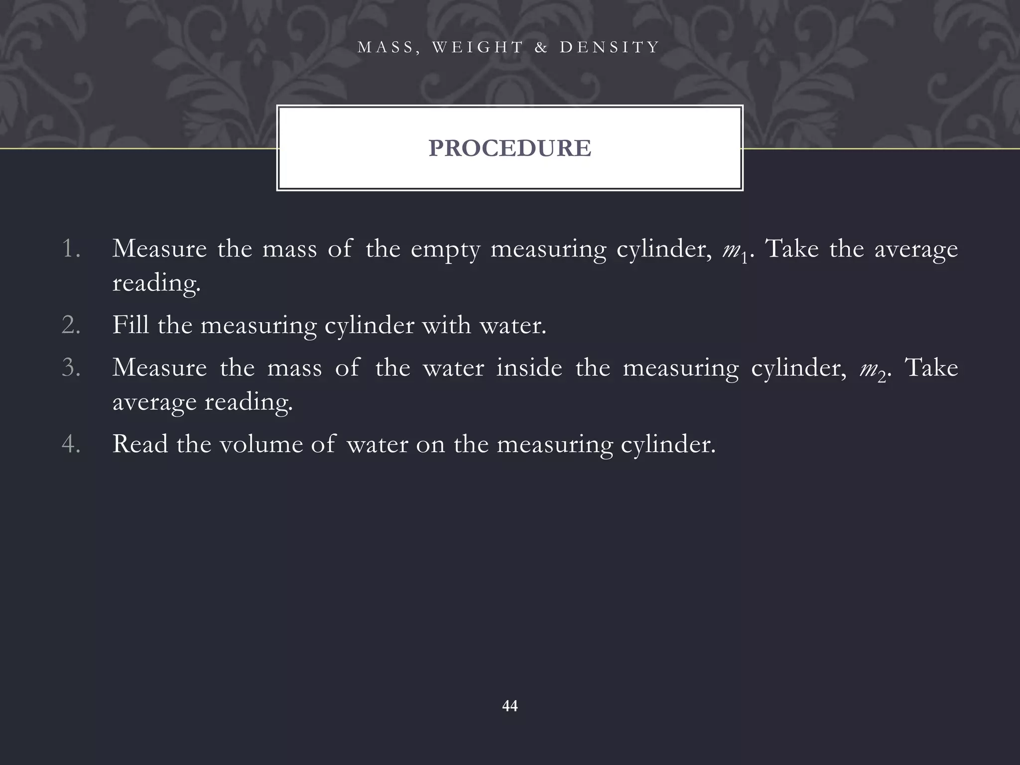 1. Measure the mass of the empty measuring cylinder, m1. Take the average
reading.
2. Fill the measuring cylinder with water.
3. Measure the mass of the water inside the measuring cylinder, m2. Take
average reading.
4. Read the volume of water on the measuring cylinder.
PROCEDURE
M A S S , W E I G H T & D E N S I T Y
44
 